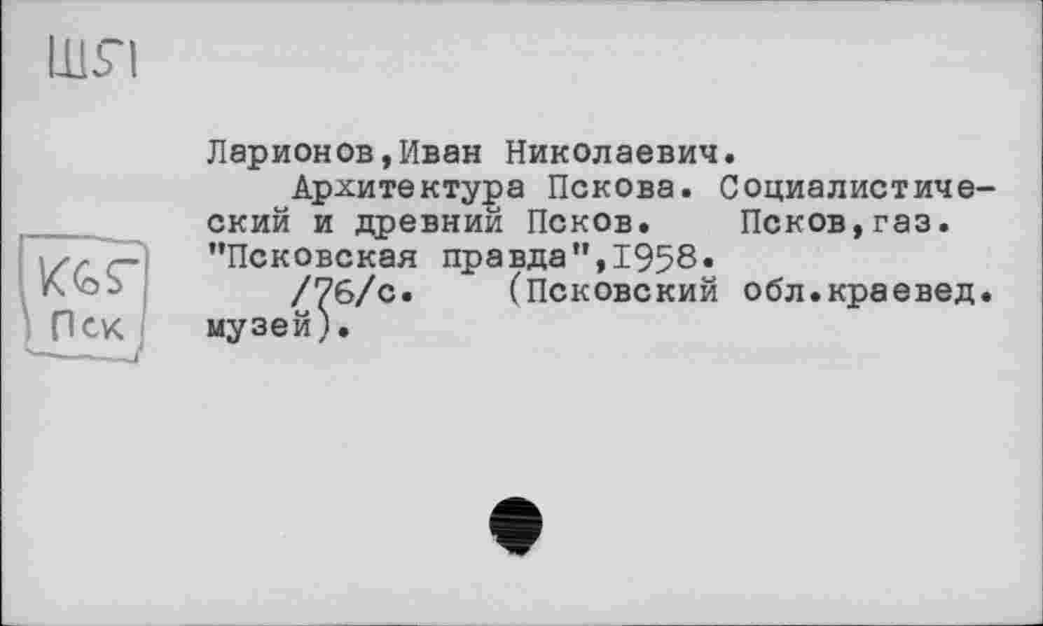 ﻿LUri
Ларионов,Иван Николаевич.
Архитектура Пскова. Социалистический и древний Псков. Псков,газ. ’’Псковская правда”,1958«
/76/с. (Псковский обл.краевед, музей).